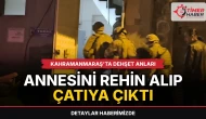 Kahramanmaraş'ta dehşet anları: Annesini rehin alıp çatıya çıktı