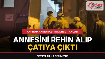 Kahramanmaraş'ta dehşet anları: Annesini rehin alıp çatıya çıktı